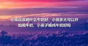 小孩应该喝什么牛奶好，小孩多大可以开始喝牛奶，小孩子喝纯牛奶好吗