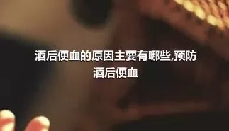 酒后便血的原因主要有哪些,预防酒后便血