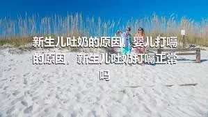 新生儿吐奶的原因，婴儿打嗝的原因，新生儿吐奶打嗝正常吗