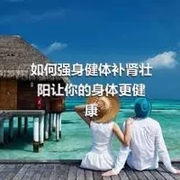 如何强身健体补肾壮阳让你的身体更健康