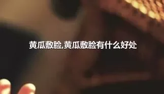 黄瓜敷脸,黄瓜敷脸有什么好处