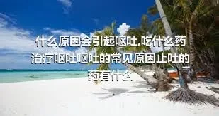 什么原因会引起呕吐,吃什么药治疗呕吐呕吐的常见原因止吐的药有什么