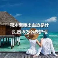 鄂木斯克出血热是什么,应该怎么去护理