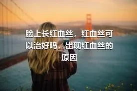 脸上长红血丝，红血丝可以治好吗，出现红血丝的原因