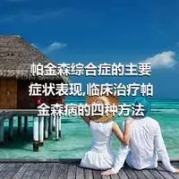 帕金森综合症的主要症状表现,临床治疗帕金森病的四种方法