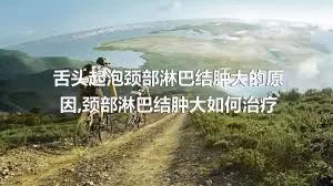 舌头起泡颈部淋巴结肿大的原因,颈部淋巴结肿大如何治疗