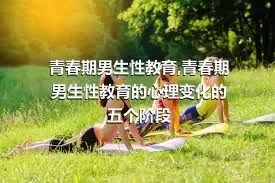 青春期男生性教育,青春期男生性教育的心理变化的五个阶段