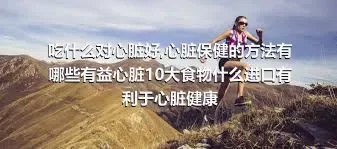 吃什么对心脏好,心脏保健的方法有哪些有益心脏10大食物什么进口有利于心脏健康