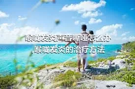 喉咙发炎声音嘶哑怎么办,喉咙发炎的治疗方法