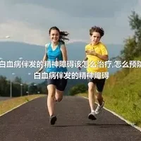 白血病伴发的精神障碍该怎么治疗,怎么预防白血病伴发的精神障碍