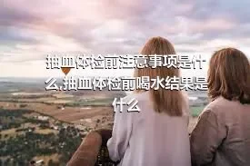 抽血体检前注意事项是什么,抽血体检前喝水结果是什么