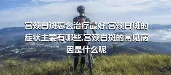 宫颈白斑怎么治疗最好,宫颈白斑的症状主要有哪些,宫颈白斑的常见病因是什么呢