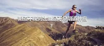 阴道不规则出血是不是阴道肿瘤？