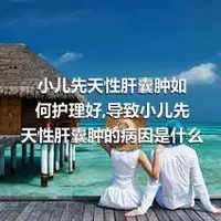 小儿先天性肝囊肿如何护理好,导致小儿先天性肝囊肿的病因是什么