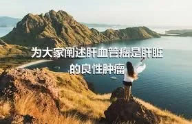 为大家阐述肝血管瘤是肝脏的良性肿瘤