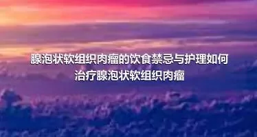 腺泡状软组织肉瘤的饮食禁忌与护理如何治疗腺泡状软组织肉瘤