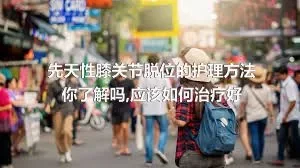 先天性膝关节脱位的护理方法你了解吗,应该如何治疗好