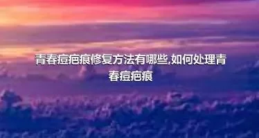 青春痘疤痕修复方法有哪些,如何处理青春痘疤痕