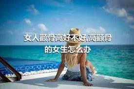 女人颧骨高好不好,高颧骨的女生怎么办