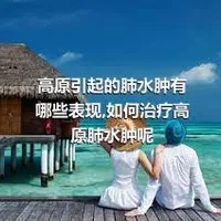 高原引起的肺水肿有哪些表现,如何治疗高原肺水肿呢