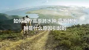 如何治疗高原肺水肿,高原肺水肿是什么原因引起的