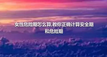 女性危险期怎么算,教你正确计算安全期和危险期