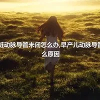 早产儿心脏动脉导管未闭怎么办,早产儿动脉导管未闭有什么原因