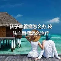 孩子血管瘤怎么办,皮肤血管瘤怎么治疗