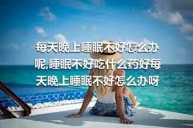 每天晚上睡眠不好怎么办呢,睡眠不好吃什么药好每天晚上睡眠不好怎么办呀