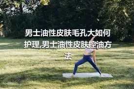 男士油性皮肤毛孔大如何护理,男士油性皮肤控油方法