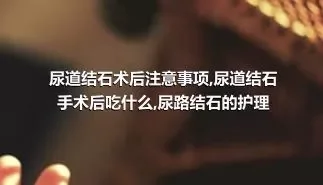 尿道结石术后注意事项,尿道结石手术后吃什么,尿路结石的护理