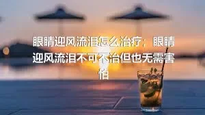 眼睛迎风流泪怎么治疗；眼睛迎风流泪不可不治但也无需害怕