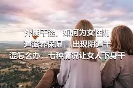 外阴干涩，如何为女性阴道滋养保湿，,出现阴道干涩怎么办，七种情况让女人下身干巴巴