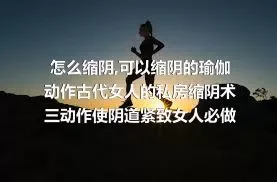 怎么缩阴,可以缩阴的瑜伽动作古代女人的私房缩阴术三动作使阴道紧致女人必做