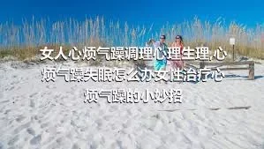 女人心烦气躁调理心理生理,心烦气躁失眠怎么办女性治疗心烦气躁的小妙招