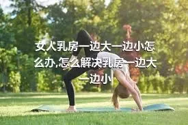 女人乳房一边大一边小怎么办,怎么解决乳房一边大一边小