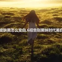 皮肤黑怎么变白,6招告别黑妹时代美白