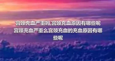 宫颈充血严重吗,宫颈充血原因有哪些呢宫颈充血严重么宫颈充血的充血原因有哪些呢