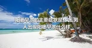 阳萎早泄的主要症状是什么,男人出现阳痿早泄什么样