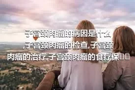 子宫颈肉瘤的病因是什么,子宫颈肉瘤的检查,子宫颈肉瘤的治疗,子宫颈肉瘤的食疗保健