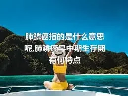 肺鳞癌指的是什么意思呢,肺鳞癌早中期生存期有何特点