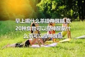 早上喝什么茶提神醒脑,吃20种食物可以提神醒脑什么茶可以提神醒脑