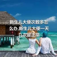 新生儿大便次数多怎么办,新生儿大便一天几次是正常