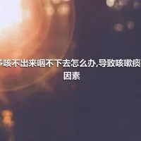 痰多咳不出来咽不下去怎么办,导致咳嗽痰多的因素