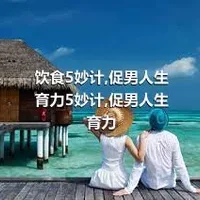 饮食5妙计,促男人生育力5妙计,促男人生育力