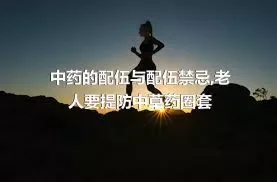 中药的配伍与配伍禁忌,老人要提防中草药圈套