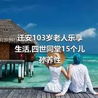 迁安103岁老人乐享生活,四世同堂15个儿孙养性