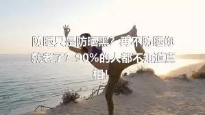 防晒只是防晒黑？再不防晒你就老了？90%的人都不知道真相！