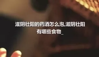 滋阴壮阳的药酒怎么泡,滋阴壮阳有哪些食物_