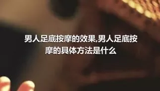 男人足底按摩的效果,男人足底按摩的具体方法是什么